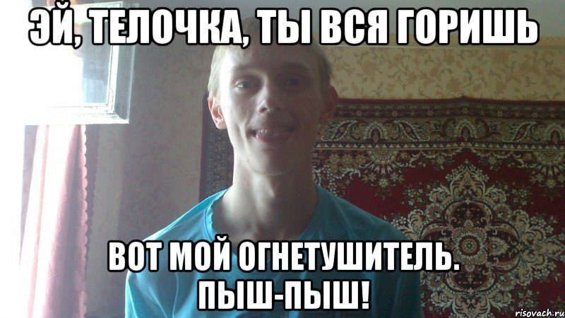 эй, телочка, ты вся горишь вот мой огнетушитель. пыш-пыш!