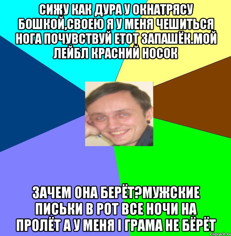 Сижу как дура у окнаТрясу бошкой,своею я У меня чешиться нога Почувствуй етот запашёк.Мой лейбл красний носок Зачем она берёт?Мужские письки в рот Все ночи на пролёт а у меня і грама не бёрёт