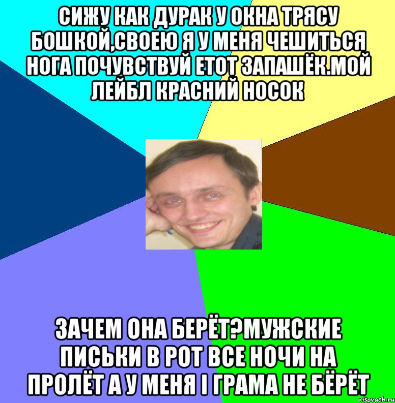 Сижу как дурак у окна трясу бошкой,своею я у меня чешиться нога Почувствуй етот запашёк.Мой лейбл красний носок Зачем она берёт?Мужские письки в рот Все ночи на пролёт а у меня і грама не бёрёт