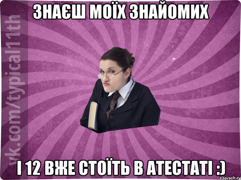 знаєш моїх знайомих і 12 вже стоїть в атестаті :)