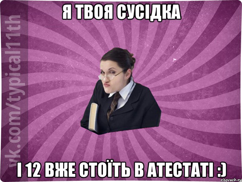 я твоя сусідка і 12 вже стоїть в атестаті :)