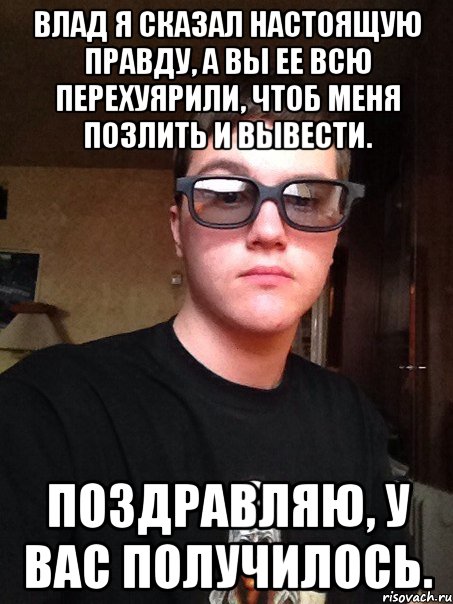 Влад я сказал настоящую правду, а вы ее всю перехуярили, чтоб меня позлить и вывести. Поздравляю, у вас получилось.