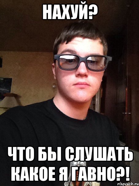 Нахуй? Что бы слушать какое я гавно?!