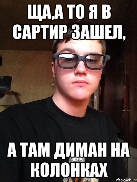 Ща,а то я в сартир зашел, А там Диман на колонках
