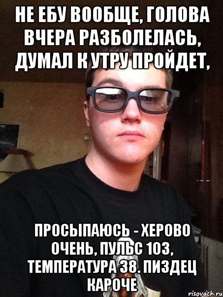 Не ебу вообще, голова вчера разболелась, думал к утру пройдет, просыпаюсь - херово очень, пульс 103, температура 38. Пиздец кароче