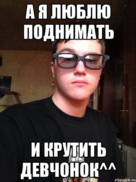А я люблю поднимать и крутить девчонок^^