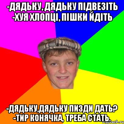 -Дядьку, дядьку підвезіть -Хуя хлопці, пішки йдіть -Дядьку,дядьку пизди дать? -Тир конячка, треба стать.