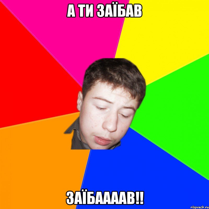 а ти заїбав ЗАЇБААААВ!!