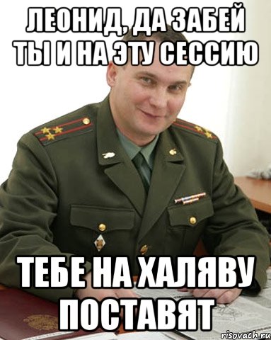 ЛЕОНИД, ДА ЗАБЕЙ ТЫ И НА ЭТУ СЕССИЮ ТЕБЕ НА ХАЛЯВУ ПОСТАВЯТ, Мем Военком (полковник)