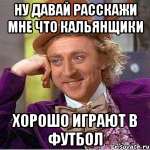 Ну давай расскажи мне что кальянщики Хорошо играют в футбол, Мем Ну давай расскажи (Вилли Вонка)