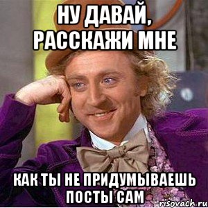 ну давай, расскажи мне как ты не придумываешь посты сам