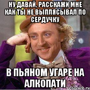 ну давай, расскажи мне как ты не выплясывал по сердучку в пьяном угаре на алкопати, Мем Ну давай расскажи (Вилли Вонка)