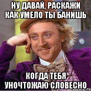 Ну давай, раскажи как умело ты банишь Когда тебя уночтожаю словесно, Мем Ну давай расскажи (Вилли Вонка)