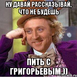 Ну давай рассказывай, что не будешь пить с Григорьевым.)), Мем Ну давай расскажи (Вилли Вонка)