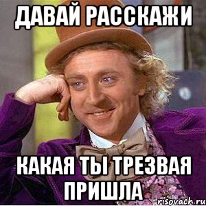 ДАВАЙ РАССКАЖИ КАКАЯ ТЫ ТРЕЗВАЯ ПРИШЛА, Мем Ну давай расскажи (Вилли Вонка)