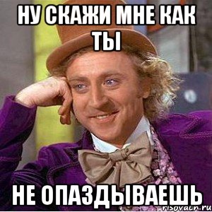 Ну скажи мне как ты Не опаздываешь, Мем Ну давай расскажи (Вилли Вонка)