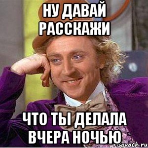 Ну давай расскажи что ты делала вчера ночью, Мем Ну давай расскажи (Вилли Вонка)