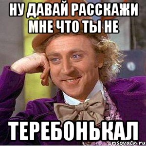ну давай расскажи мне что ты не теребонькал