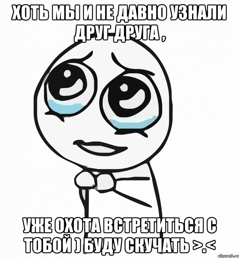 Хоть мы и не давно узнали друг друга , Уже охота встретиться с тобой ) буду скучать >.<, Мем  ну пожалуйста (please)