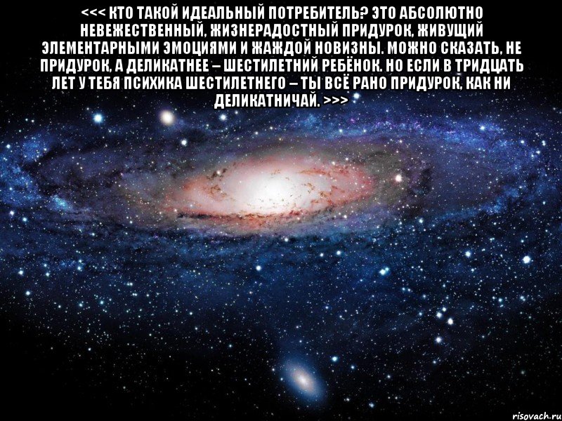 <<< Кто такой идеальный потребитель? Это абсолютно невежественный, жизнерадостный придурок, живущий элементарными эмоциями и жаждой новизны. Можно сказать, не придурок, а деликатнее – шестилетний ребёнок. Но если в тридцать лет у тебя психика шестилетнего – ты всё рано придурок, как ни деликатничай. >>> , Мем Вселенная