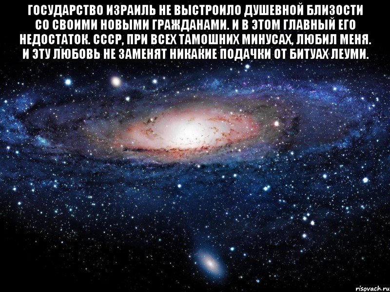 Государство Израиль НЕ ВЫСТРОИЛО ДУШЕВНОЙ БЛИЗОСТИ со своими новыми гражданами. И в этом главный его недостаток. СССР, при всех тамошних минусах, ЛЮБИЛ МЕНЯ. И эту любовь не заменят никакие подачки от битуах леуми. , Мем Вселенная