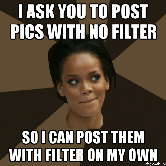 i ask you to post pics with no filter so i can post them with filter on my own