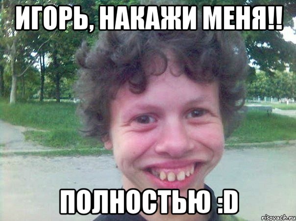 Игорь, накажи меня!! Полностью :D