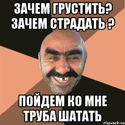 зачем грустить? зачем страдать ? ПОЙДЕМ КО МНЕ ТРУБА ШАТАТЬ, Мем Я твой дом труба шатал