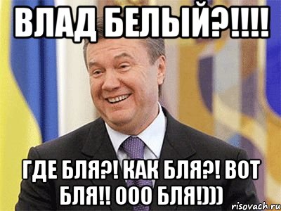 ВЛАД БЕЛЫЙ?!!!! ГДЕ БЛЯ?! КАК БЛЯ?! ВОТ БЛЯ!! Ооо БЛЯ!))), Мем Янукович