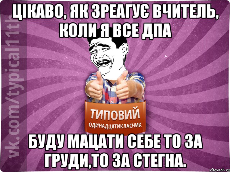 цікаво, як зреагує вчитель, коли я все дпа буду мацати себе то за груди,то за стегна.