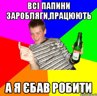 Всі папини заробляги,працюють А Я ЄБАВ РОБИТИ