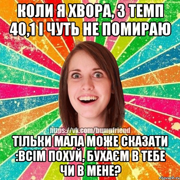 коли я хвора, з темп 40,1 і чуть не помираю тільки мала може сказати :ВСІМ ПОХУЙ, БУХАЄМ В ТЕБЕ ЧИ В МЕНЕ?, Мем Йобнута Подруга ЙоП
