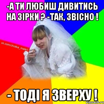-а ти любиш дивитись на зірки ? -так, звісно ! - тоді я зверху !