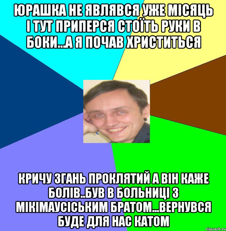 Юрашка не являвся уже місяць і тут приперся стоїть руки в боки...а я почав христиться кричу згань проклятий а він каже болів..був в больниці з мікімаусіським братом...Вернувся буде для нас катом