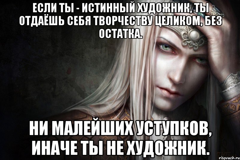 Если ты - истинный художник, ты отдаёшь себя творчеству целиком, без остатка. Ни малейших уступков, иначе ты не художник.