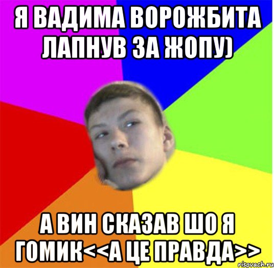 Я Вадима Ворожбита лапнув за жопу) А вин сказав шо я гомик<<а це правда>>