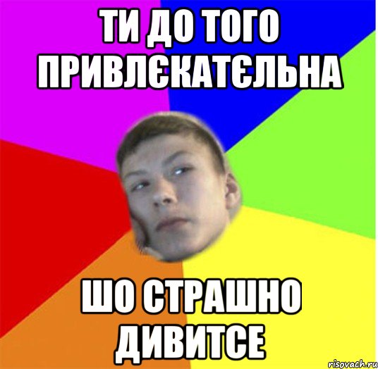 Ти до того привлєкатєльна шо страшно дивитсе