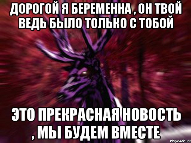 Дорогой я беременна , он твой ведь было только с тобой Это прекрасная новость , мы будем вместе, Мем ЗЛОЙ ОЛЕНЬ