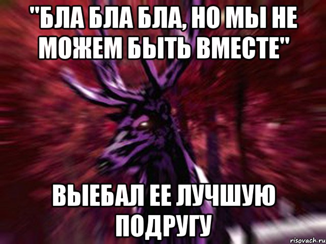 "БЛА БЛА БЛА, НО МЫ НЕ МОЖЕМ БЫТЬ ВМЕСТЕ" ВЫЕБАЛ ЕЕ ЛУЧШУЮ ПОДРУГУ, Мем ЗЛОЙ ОЛЕНЬ