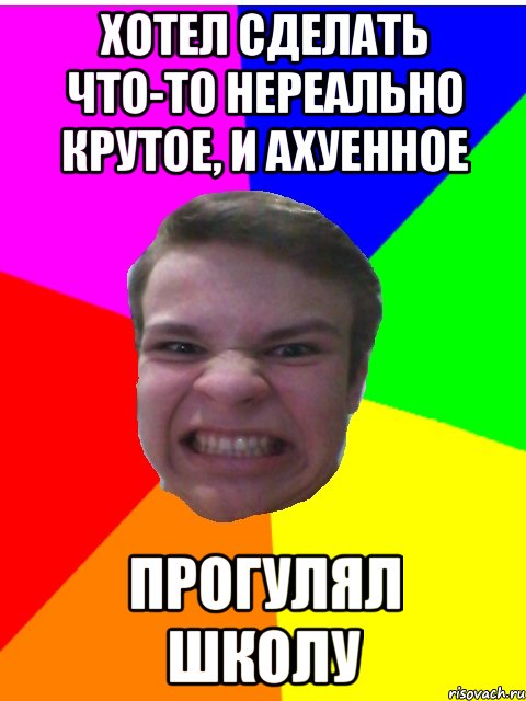 хотел сделать что-то нереально крутое, и ахуенное прогулял школу