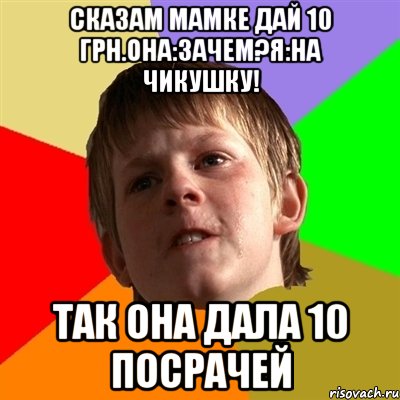 СКАЗАМ МАМКЕ ДАЙ 10 ГРН.ОНА:ЗАЧЕМ?Я:НА ЧИКУШКУ! ТАК ОНА ДАЛА 10 ПОСРАЧЕЙ