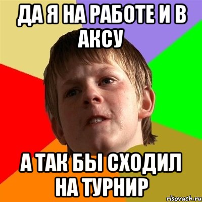 Да я на работе и в Аксу а так бы сходил на турнир