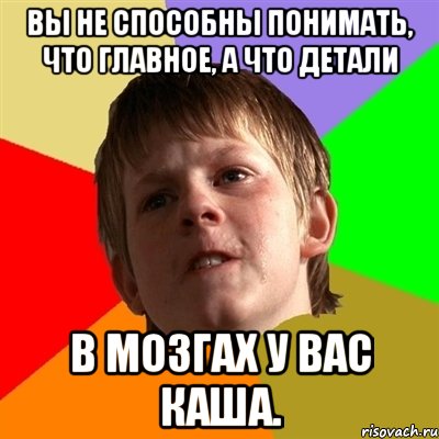 вы не способны понимать, что главное, а что детали В мозгах у вас каша.