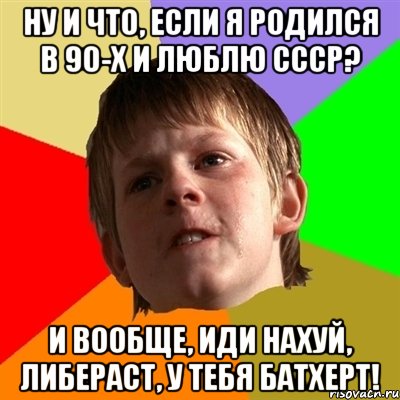 ну и что, если я родился в 90-х и люблю ссср? и вообще, иди нахуй, либераст, у тебя батхерт!