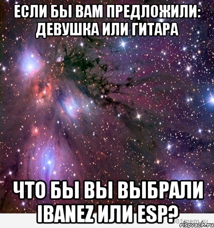 если бы вам предложили: девушка или гитара что бы вы выбрали ibanez или esp?, Мем Космос