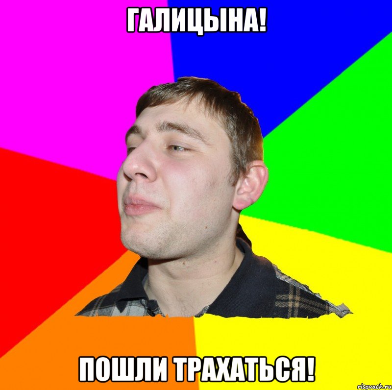 ГАЛИЦЫНА! ПОШЛИ ТРАХАТЬСЯ!