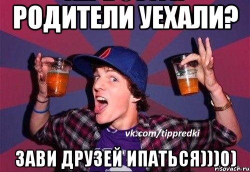 РОДИТЕЛИ УЕХАЛИ? ЗАВИ ДРУЗЕЙ ИПАТЬСЯ)))0)