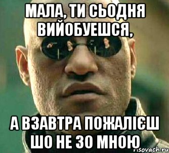 мала, ти сьодня вийобуешся, а взавтра пожалієш шо не зо мною