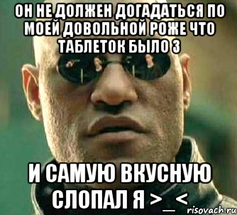 он не должен догадаться по моей довольной роже что таблеток было 3 и самую вкусную слопал я >_<