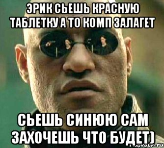 эрик сьешь красную таблетку а то комп залагет сьешь синюю сам захочешь что будет)